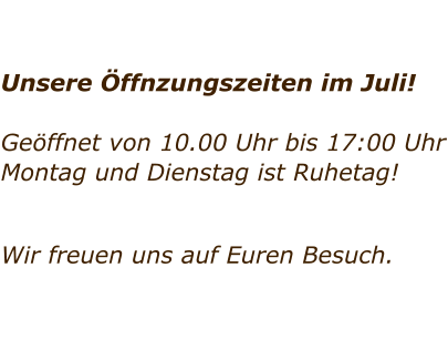 Unsere ffnzungszeiten im Juli!  Geffnet von 10.00 Uhr bis 17:00 Uhr Montag und Dienstag ist Ruhetag!     Wir freuen uns auf Euren Besuch.