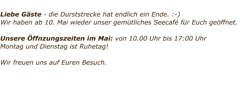 Liebe Gste - die Durststrecke hat endlich ein Ende. :-)  Wir haben ab 10. Mai wieder unser gemtliches Seecaf fr Euch geffnet.   Unsere ffnzungszeiten im Mai: von 10.00 Uhr bis 17:00 Uhr Montag und Dienstag ist Ruhetag!   Wir freuen uns auf Euren Besuch.