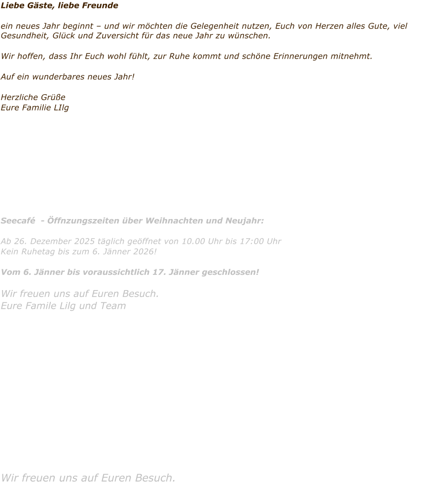 Liebe G�ste, liebe Freunde  ein neues Jahr beginnt � und wir m�chten die Gelegenheit nutzen, Euch von Herzen alles Gute, viel Gesundheit, Gl�ck und Zuversicht f�r das neue Jahr zu w�nschen.  Wir hoffen, dass Ihr Euch wohl f�hlt, zur Ruhe kommt und sch�ne Erinnerungen mitnehmt.  Auf ein wunderbares neues Jahr!   Herzliche Gr��e Eure Familie LIlg           Seecaf�  - �ffnzungszeiten �ber Weihnachten und Neujahr:  Ab 26. Dezember 2025 t�glich ge�ffnet von 10.00 Uhr bis 17:00 Uhr Kein Ruhetag bis zum 6. J�nner 2026!   Vom 6. J�nner bis voraussichtlich 17. J�nner geschlossen!  Wir freuen uns auf Euren Besuch.      Eure Famile Lilg und Team              Wir freuen uns auf Euren Besuch.