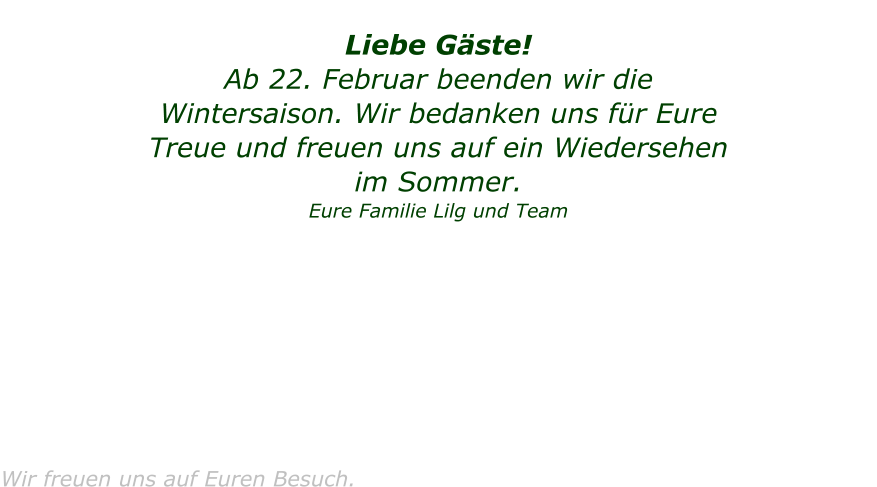 Liebe G�ste! Ab 22. Februar beenden wir die  Wintersaison. Wir bedanken uns f�r Eure Treue und freuen uns auf ein Wiedersehen im Sommer.   Eure Familie Lilg und Team          Wir freuen uns auf Euren Besuch.