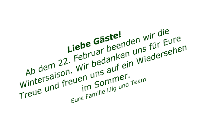 Liebe G�ste! Ab dem 22. Februar beenden wir die  Wintersaison. Wir bedanken uns f�r Eure Treue und freuen uns auf ein Wiedersehen im Sommer.   Eure Familie Lilg und Team