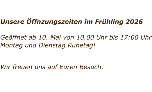 Unsere �ffnzungszeiten im Fr�hling 2026  Ge�ffnet ab 10. Mai von 10.00 Uhr bis 17:00 Uhr Montag und Dienstag Ruhetag!     Wir freuen uns auf Euren Besuch.